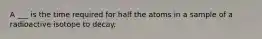 A ___ is the time required for half the atoms in a sample of a radioactive isotope to decay.