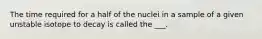 The time required for a half of the nuclei in a sample of a given unstable isotope to decay is called the ___.