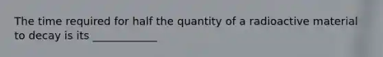 The time required for half the quantity of a radioactive material to decay is its ____________