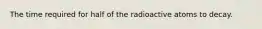 The time required for half of the radioactive atoms to decay.