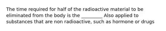 The time required for half of the radioactive material to be eliminated from the body is the _________ Also applied to substances that are non radioactive, such as hormone or drugs