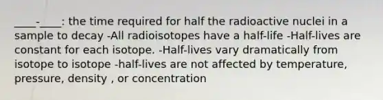 ____-____: the time required for half the radioactive nuclei in a sample to decay -All radioisotopes have a half-life -Half-lives are constant for each isotope. -Half-lives vary dramatically from isotope to isotope -half-lives are not affected by temperature, pressure, density , or concentration