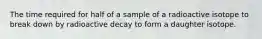 The time required for half of a sample of a radioactive isotope to break down by radioactive decay to form a daughter isotope.