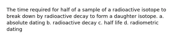 The time required for half of a sample of a radioactive isotope to break down by radioactive decay to form a daughter isotope. a. absolute dating b. radioactive decay c. half life d. radiometric dating