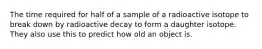 The time required for half of a sample of a radioactive isotope to break down by radioactive decay to form a daughter isotope. They also use this to predict how old an object is.