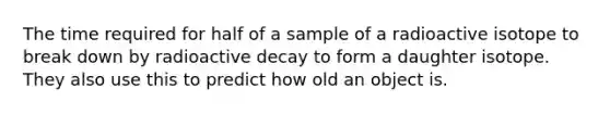 The time required for half of a sample of a radioactive isotope to break down by radioactive decay to form a daughter isotope. They also use this to predict how old an object is.