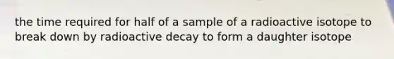 the time required for half of a sample of a radioactive isotope to break down by radioactive decay to form a daughter isotope