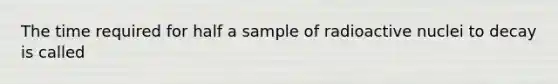 The time required for half a sample of radioactive nuclei to decay is called