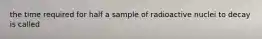 the time required for half a sample of radioactive nuclei to decay is called