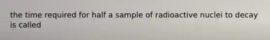 the time required for half a sample of radioactive nuclei to decay is called