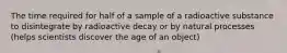 The time required for half of a sample of a radioactive substance to disintegrate by radioactive decay or by natural processes (helps scientists discover the age of an object)