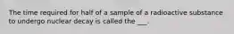 The time required for half of a sample of a radioactive substance to undergo nuclear decay is called the ___.