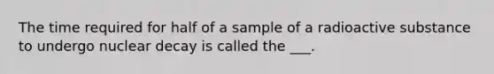 The time required for half of a sample of a radioactive substance to undergo nuclear decay is called the ___.