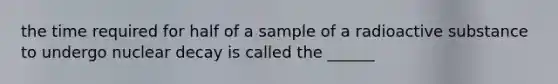 the time required for half of a sample of a radioactive substance to undergo nuclear decay is called the ______