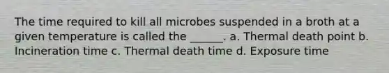 The time required to kill all microbes suspended in a broth at a given temperature is called the ______. a. Thermal death point b. Incineration time c. Thermal death time d. Exposure time