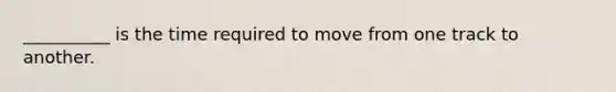 __________ is the time required to move from one track to another.
