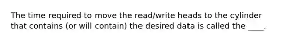 The time required to move the read/write heads to the cylinder that contains (or will contain) the desired data is called the ____.