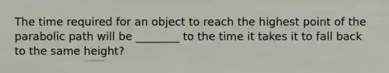 The time required for an object to reach the highest point of the parabolic path will be ________ to the time it takes it to fall back to the same height?