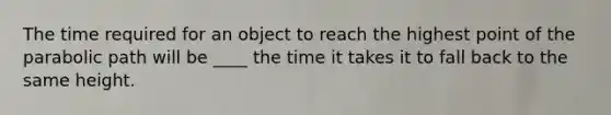 The time required for an object to reach the highest point of the parabolic path will be ____ the time it takes it to fall back to the same height.