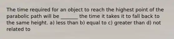 The time required for an object to reach the highest point of the parabolic path will be _______ the time it takes it to fall back to the same height. a) <a href='https://www.questionai.com/knowledge/k7BtlYpAMX-less-than' class='anchor-knowledge'>less than</a> b) equal to c) <a href='https://www.questionai.com/knowledge/ktgHnBD4o3-greater-than' class='anchor-knowledge'>greater than</a> d) not related to