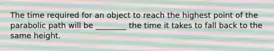 The time required for an object to reach the highest point of the parabolic path will be ________ the time it takes to fall back to the same height.