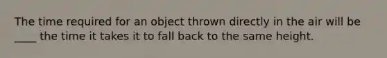 The time required for an object thrown directly in the air will be ____ the time it takes it to fall back to the same height.