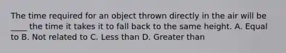 The time required for an object thrown directly in the air will be ____ the time it takes it to fall back to the same height. A. Equal to B. Not related to C. Less than D. Greater than