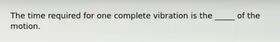 The time required for one complete vibration is the _____ of the motion.