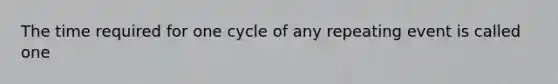 The time required for one cycle of any repeating event is called one