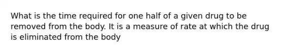 What is the time required for one half of a given drug to be removed from the body. It is a measure of rate at which the drug is eliminated from the body