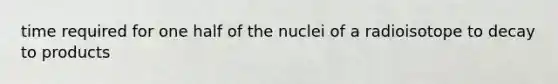 time required for one half of the nuclei of a radioisotope to decay to products