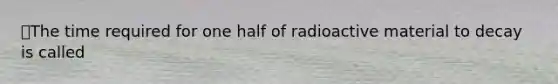 ⭐️The time required for one half of radioactive material to decay is called