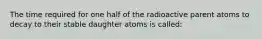 The time required for one half of the radioactive parent atoms to decay to their stable daughter atoms is called: