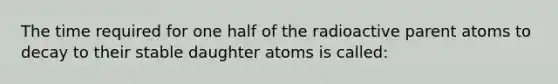 The time required for one half of the radioactive parent atoms to decay to their stable daughter atoms is called: