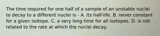 The time required for one half of a sample of an unstable nuclei to decay to a different nuclei is - A. its half-life. B. never constant for a given isotope. C. a very long time for all isotopes. D. is not related to the rate at which the nuclei decay.