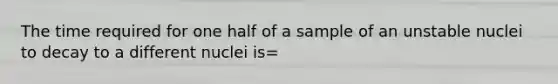 The time required for one half of a sample of an unstable nuclei to decay to a different nuclei is=