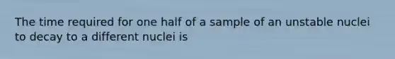 The time required for one half of a sample of an unstable nuclei to decay to a different nuclei is