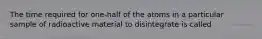 The time required for one-half of the atoms in a particular sample of radioactive material to disintegrate is called