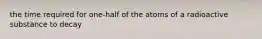 the time required for one-half of the atoms of a radioactive substance to decay