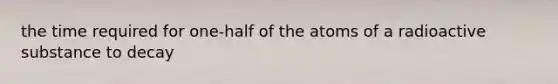 the time required for one-half of the atoms of a radioactive substance to decay