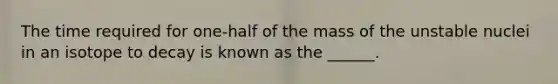 The time required for one-half of the mass of the unstable nuclei in an isotope to decay is known as the ______.