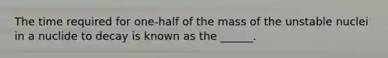 The time required for one-half of the mass of the unstable nuclei in a nuclide to decay is known as the ______.