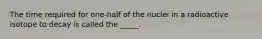 The time required for one-half of the nuclei in a radioactive isotope to decay is called the _____.