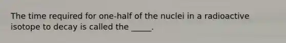 The time required for one-half of the nuclei in a radioactive isotope to decay is called the _____.