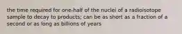 the time required for one-half of the nuclei of a radioisotope sample to decay to products; can be as short as a fraction of a second or as long as billions of years