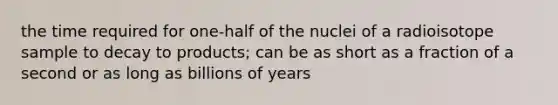 the time required for one-half of the nuclei of a radioisotope sample to decay to products; can be as short as a fraction of a second or as long as billions of years