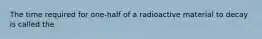 The time required for one-half of a radioactive material to decay is called the