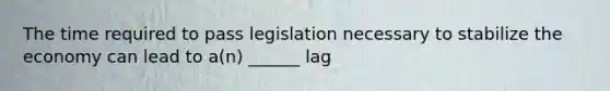 The time required to pass legislation necessary to stabilize the economy can lead to a(n) ______ lag