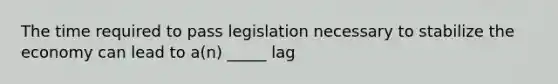 The time required to pass legislation necessary to stabilize the economy can lead to a(n) _____ lag