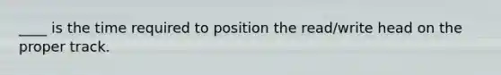 ____ is the time required to position the read/write head on the proper track.